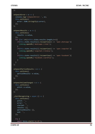 17IT051 IT349 : WCMC
CSPIT-IT 52
};
onSpeechError = e => {
console.log('onSpeechError: ', e);
this.setState({
error: JSON.stringify(e.error),
});
};
onSpeechResults = e => {
this.setState({
results: e.value,
});
for (let i=0;i<this.state.results.length;i++){
if(this.state.results[i].toLowerCase() == 'open whatsapp'){
Linking.openURL('whatsapp://chat');
}
if(this.state.results[i].toLowerCase() == 'open snapchat'){
Linking.openURL('snapchat://status');
}
if(this.state.results[i].toLowerCase() == 'open facebook'){
Linking.openURL('facebook://profile');
}
}
};
onSpeechPartialResults = e => {
this.setState({
partialResults: e.value,
});
};
onSpeechVolumeChanged = e => {
this.setState({
pitch: e.value,
});
};
_startRecognizing = async () => {
this.setState({
pitch: '',
error: '',
started: '',
results: [],
partialResults: [],
end: '',
});
try {
await Voice.start('en-US');
 