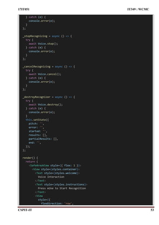 17IT051 IT349 : WCMC
CSPIT-IT 53
} catch (e) {
console.error(e);
}
};
_stopRecognizing = async () => {
try {
await Voice.stop();
} catch (e) {
console.error(e);
}
};
_cancelRecognizing = async () => {
try {
await Voice.cancel();
} catch (e) {
console.error(e);
}
};
_destroyRecognizer = async () => {
try {
await Voice.destroy();
} catch (e) {
console.error(e);
}
this.setState({
pitch: '',
error: '',
started: '',
results: [],
partialResults: [],
end: '',
});
};
render() {
return (
<SafeAreaView style={{ flex: 1 }}>
<View style={styles.container}>
<Text style={styles.welcome}>
Voice Interaction
</Text>
<Text style={styles.instructions}>
Press mike to Start Recognition
</Text>
<View
style={{
flexDirection: 'row',
 