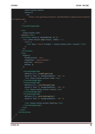 17IT051 IT349 : WCMC
CSPIT-IT 55
style={styles.button}
source={{
uri:
'https://raw.githubusercontent.com/AboutReact/sampleresource/master/
microphone.png',
}}
/>
</TouchableHighlight>
<Text
style={styles.stat}
>Results</Text>
<ScrollView style={{ marginBottom: 42 }}>
{this.state.results.map((result, index) => {
return (
<Text key={`result-${index}`} style={styles.stat}>{result}</Text>
);
})}
</ScrollView>
<View
style={{
flexDirection: 'row',
alignItems: 'space-between',
position: 'absolute',
bottom: 0,
}}
>
<TouchableHighlight
onPress={this._stopRecognizing}
style={{ flex: 1, backgroundColor: 'red' }}>
<Text style={styles.action}>Stop</Text>
</TouchableHighlight>
<TouchableHighlight
onPress={this._cancelRecognizing}
style={{ flex: 1, backgroundColor: 'red' }}>
<Text style={styles.action}>Cancel</Text>
</TouchableHighlight>
<TouchableHighlight
onPress={this._destroyRecognizer}
style={{ flex: 1, backgroundColor: 'red' }}
>
<Text style={styles.action}>Destroy</Text>
</TouchableHighlight>
</View>
</View>
</SafeAreaView>
);
}
}
 