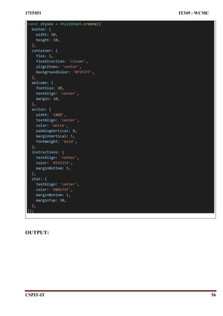 17IT051 IT349 : WCMC
CSPIT-IT 56
const styles = StyleSheet.create({
button: {
width: 50,
height: 50,
},
container: {
flex: 1,
flexDirection: 'column',
alignItems: 'center',
backgroundColor: '#F5FCFF',
},
welcome: {
fontSize: 20,
textAlign: 'center',
margin: 10,
},
action: {
width: '100%',
textAlign: 'center',
color: 'white',
paddingVertical: 8,
marginVertical: 5,
fontWeight: 'bold',
},
instructions: {
textAlign: 'center',
color: '#333333',
marginBottom: 5,
},
stat: {
textAlign: 'center',
color: '#B0171F',
marginBottom: 1,
marginTop: 30,
},
});
OUTPUT:
 