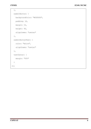 17IT051 IT349: WCMC
CSPIT-IT 6
},
submitButton: {
backgroundColor: "#000000",
padding: 10,
margin: 15,
height: 40,
alignItems: "center"
},
submitButtonText: {
color: "white",
alignItems: "center"
},
textCenter: {
margin: "50%"
}
});
 