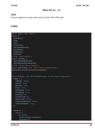 17IT051 IT349 : WCMC
CSPIT-IT 60
PRACTICAL – 13
AIM:
Create an application to play video using YouTube API in PIP mode.
CODE:
import React from 'react';
import {
StyleSheet,
View,
Text,
ScrollView,
TouchableOpacity,
PixelRatio,
Dimensions,
Platform,
} from 'react-native';
import YouTube, {
YouTubeStandaloneIOS,
YouTubeStandaloneAndroid,
} from 'react-native-youtube';
import AndroidPip from 'react-native-android-pip';
AndroidPip.enterPictureInPictureMode()
export default class RCTYouTubeExample extends React.Component {
state = {
isReady: false,
status: null,
quality: null,
error: null,
isPlaying: true,
isLooping: true,
duration: 0,
currentTime: 0,
fullscreen: false,
containerMounted: false,
containerWidth: null,
};
render() {
return (
<ScrollView
style={styles.container}
onLayout={({
 