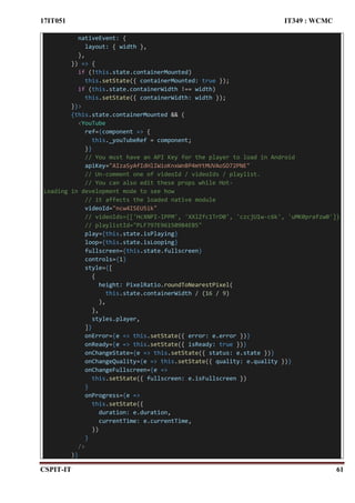 17IT051 IT349 : WCMC
CSPIT-IT 61
nativeEvent: {
layout: { width },
},
}) => {
if (!this.state.containerMounted)
this.setState({ containerMounted: true });
if (this.state.containerWidth !== width)
this.setState({ containerWidth: width });
}}>
{this.state.containerMounted && (
<YouTube
ref={component => {
this._youTubeRef = component;
}}
// You must have an API Key for the player to load in Android
apiKey="AIzaSyAfIdHlIWioKnxWn8P4mYtMUVAoSD72PNE"
// Un-comment one of videoId / videoIds / playlist.
// You can also edit these props while Hot-
Loading in development mode to see how
// it affects the loaded native module
videoId="ncw4ISEU5ik"
// videoIds={['HcXNPI-IPPM', 'XXlZfc1TrD0', 'czcjU1w-c6k', 'uMK0prafzw0']}
// playlistId="PLF797E961509B4EB5"
play={this.state.isPlaying}
loop={this.state.isLooping}
fullscreen={this.state.fullscreen}
controls={1}
style={[
{
height: PixelRatio.roundToNearestPixel(
this.state.containerWidth / (16 / 9)
),
},
styles.player,
]}
onError={e => this.setState({ error: e.error })}
onReady={e => this.setState({ isReady: true })}
onChangeState={e => this.setState({ status: e.state })}
onChangeQuality={e => this.setState({ quality: e.quality })}
onChangeFullscreen={e =>
this.setState({ fullscreen: e.isFullscreen })
}
onProgress={e =>
this.setState({
duration: e.duration,
currentTime: e.currentTime,
})
}
/>
)}
 