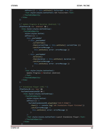 17IT051 IT349 : WCMC
CSPIT-IT 64
onPress={() => this.setState({ fullscreen: true })}>
<Text style={styles.buttonText}>Set Fullscreen</Text>
</TouchableOpacity>
</View>
)}
{/* Update Progress & Duration (Android) */}
{Platform.OS === 'android' && (
<View style={styles.buttonGroup}>
<TouchableOpacity
style={styles.button}
onPress={() =>
this._youTubeRef
? this._youTubeRef
.currentTime()
.then(currentTime => this.setState({ currentTime }))
.catch(errorMessage =>
this.setState({ error: errorMessage })
)
: this._youTubeRef
.duration()
.then(duration => this.setState({ duration }))
.catch(errorMessage =>
this.setState({ error: errorMessage })
)
}>
<Text style={styles.buttonText}>
Update Progress & Duration (Android)
</Text>
</TouchableOpacity>
</View>
)}
{/* Standalone Player (iOS) */}
{Platform.OS === 'ios' &&
YouTubeStandaloneIOS && (
<View style={styles.buttonGroup}>
<TouchableOpacity
style={styles.button}
onPress={() =>
YouTubeStandaloneIOS.playVideo('KVZ-P-ZI6W4')
.then(() => console.log('iOS Standalone Player Finished'))
.catch(errorMessage =>
this.setState({ error: errorMessage })
)
}>
<Text style={styles.buttonText}>Launch Standalone Player</Text>
</TouchableOpacity>
</View>
)}
 
