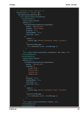 17IT051 IT349 : WCMC
CSPIT-IT 65
{/* Standalone Player (Android) */}
{Platform.OS === 'android' &&
YouTubeStandaloneAndroid && (
<View style={styles.buttonGroup}>
<TouchableOpacity
style={styles.button}
onPress={() =>
YouTubeStandaloneAndroid.playVideo({
apiKey: 'YOUR_API_KEY',
videoId: 'KVZ-P-ZI6W4',
autoplay: true,
lightboxMode: false,
startTime: 124.5,
})
.then(() =>
console.log('Android Standalone Player Finished')
)
.catch(errorMessage =>
this.setState({ error: errorMessage })
)
}>
<Text style={styles.buttonText}>Standalone: One Video</Text>
</TouchableOpacity>
<TouchableOpacity
style={styles.button}
onPress={() =>
YouTubeStandaloneAndroid.playVideos({
apiKey: 'YOUR_API_KEY',
videoIds: [
'HcXNPI-IPPM',
'XXlZfc1TrD0',
'czcjU1w-c6k',
'uMK0prafzw0',
],
autoplay: false,
lightboxMode: true,
startIndex: 1,
startTime: 99.5,
})
.then(() =>
console.log('Android Standalone Player Finished')
)
.catch(errorMessage =>
this.setState({ error: errorMessage })
)
}>
<Text style={styles.buttonText}>Videos</Text>
</TouchableOpacity>
<TouchableOpacity
 