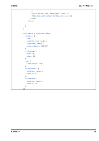 17IT051 IT349 : WCMC
CSPIT-IT 71
/>
<Button title="Clear" onPress={this.clear} />
{this.state.detectedDigit && this.printResults()}
</View>
</View>
)
}
}
const styles = StyleSheet.create({
container: {
flex: 1,
justifyContent: 'center',
alignItems: 'center',
backgroundColor: '#F5FCFF'
},
previewImage: {
width: 28,
height: 28
},
rows: {
flexDirection: 'row'
},
resultSentence: {
textAlign: 'center',
fontSize: 24
},
resultNumber: {
textAlign: 'center',
fontSize: 128
}
})
 