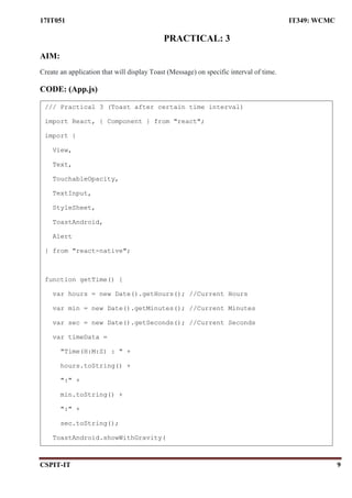 17IT051 IT349: WCMC
CSPIT-IT 9
PRACTICAL: 3
AIM:
Create an application that will display Toast (Message) on specific interval of time.
CODE: (App.js)
/// Practical 3 (Toast after certain time interval)
import React, { Component } from "react";
import {
View,
Text,
TouchableOpacity,
TextInput,
StyleSheet,
ToastAndroid,
Alert
} from "react-native";
function getTime() {
var hours = new Date().getHours(); //Current Hours
var min = new Date().getMinutes(); //Current Minutes
var sec = new Date().getSeconds(); //Current Seconds
var timeData =
"Time(H:M:S) : " +
hours.toString() +
":" +
min.toString() +
":" +
sec.toString();
ToastAndroid.showWithGravity(
 