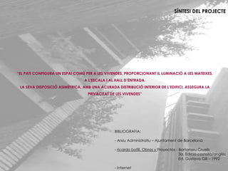 SÍNTESI DEL PROJECTE “ EL PATI CONFIGURA UN ESPAI COMÚ PER A LES VIVENDES, PROPORCIONANT IL·LUMINACIÓ A LES MATEIXES, A L’ESCALA I AL HALL D’ENTRADA. LA SEVA DISPOSICIÓ ASIMÈTRICA, AMB UNA ACURADA DISTRIBUCIÓ INTERIOR DE L’EDIFICI, ASSEGURA LA PRIVACITAT DE LES VIVENDES” BIBLIOGRAFIA: - Arxiu Administratiu – Ajuntament de Barcelona -  ricardo bofill, Obras y  Proyectos - Bartomeu Cruells   3a. Edició castellà/anglés   Ed. Gustavo Gili – 1992 - Internet 