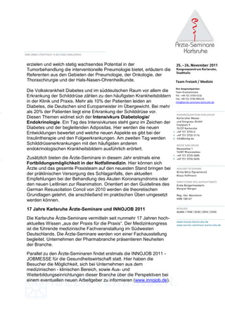 erzielen und welch stetig wachsendes Potential in der
Tumorbehandlung die interventionelle Pneumologie bietet, erläutern die
Referenten aus den Gebieten der Pneumologie, der Onkologie, der
Thoraxchirurgie und der Hals-Nasen-Ohrenheilkunde.                       Team Freizeit / Medizin
                                                                         Ihre Ansprechpartner:
Die Volkskrankheit Diabetes und im süddeutschen Raum vor allem die       Team Ärzteseminare
Erkrankung der Schilddrüse zählen zu den häufigsten Krankheitsbildern    Tel.: +49 721 3720-5132
                                                                         Fax: +49 721 3720-995132
in der Klinik und Praxis. Mehr als 10% der Patienten leiden an           info@aerzte-seminare-karlsruhe.de
Diabetes, die Deutschen sind Europameister im Übergewicht. Bei mehr
als 20% der Patienten liegt eine Erkrankung der Schilddrüse vor.
Diesen Themen widmet sich der Intensivkurs Diabetologie/
Endokrinologie. Ein Tag des Intensivkurses steht ganz im Zeichen der
Diabetes und der begleitenden Adipositas. Hier werden die neuen
Entwicklungen bewertet und welche neuen Aspekte es gibt bei der
Insulintherapie und den Folgeerkrankungen. Am zweiten Tag werden
Schilddrüsenerkrankungen mit den häufigsten anderen
endokrinologischen Krankheitsbildern ausführlich erörtert.
Zusätzlich bieten die Ärzte-Seminare in diesem Jahr erstmals eine
Fortbildungsmöglichkeit in der Notfallmedizin. Hier können sich
Ärzte und das gesamte Praxisteam auf den neuesten Stand bringen bei
der präklinischen Versorgung des Schlaganfalls, den aktuellen
Empfehlungen bei der Behandlung des Akuten Koronarsyndroms oder
den neuen Leitlinien zur Reanimation. Orientiert an den Guidelines des
German Resuscitation Concil von 2010 werden die theoretischen
Grundlagen gelehrt, die anschließend im praktischen Üben umgesetzt
werden können.

17 Jahre Karlsruhe Ärzte-Seminare und INNOJOB 2011
Die Karlsruhe Ärzte-Seminare vermitteln seit nunmehr 17 Jahren hoch-
aktuelles Wissen „aus der Praxis für die Praxis“. Der Medizinkongress
ist die führende medizinische Fachveranstaltung im Südwesten
Deutschlands. Die Ärzte-Seminare werden von einer Fachausstellung
begleitet. Unternehmen der Pharmabranche präsentieren Neuheiten
der Branche.
Parallel zu den Ärzte-Seminaren findet erstmals die INNOJOB 2011 -
JOBMESSE für die Gesundheitswirtschaft statt. Hier haben die
Besucher die Möglichkeit, sich bei Unternehmen aus dem
medizinischen - klinischen Bereich, sowie Aus- und
Weiterbildungseinrichtungen dieser Branche über die Perspektiven bei
einem eventuellen neuen Arbeitgeber zu informieren (www.innojob.de).
 