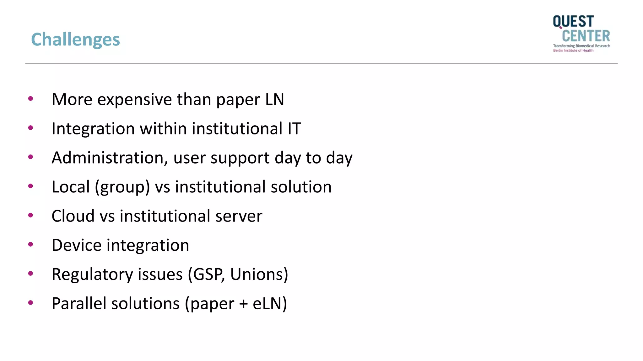Challenges
• More expensive than paper LN
• Integration within institutional IT
• Administration, user support day to day
• Local (group) vs institutional solution
• Cloud vs institutional server
• Device integration
• Regulatory issues (GSP, Unions)
• Parallel solutions (paper + eLN)
 