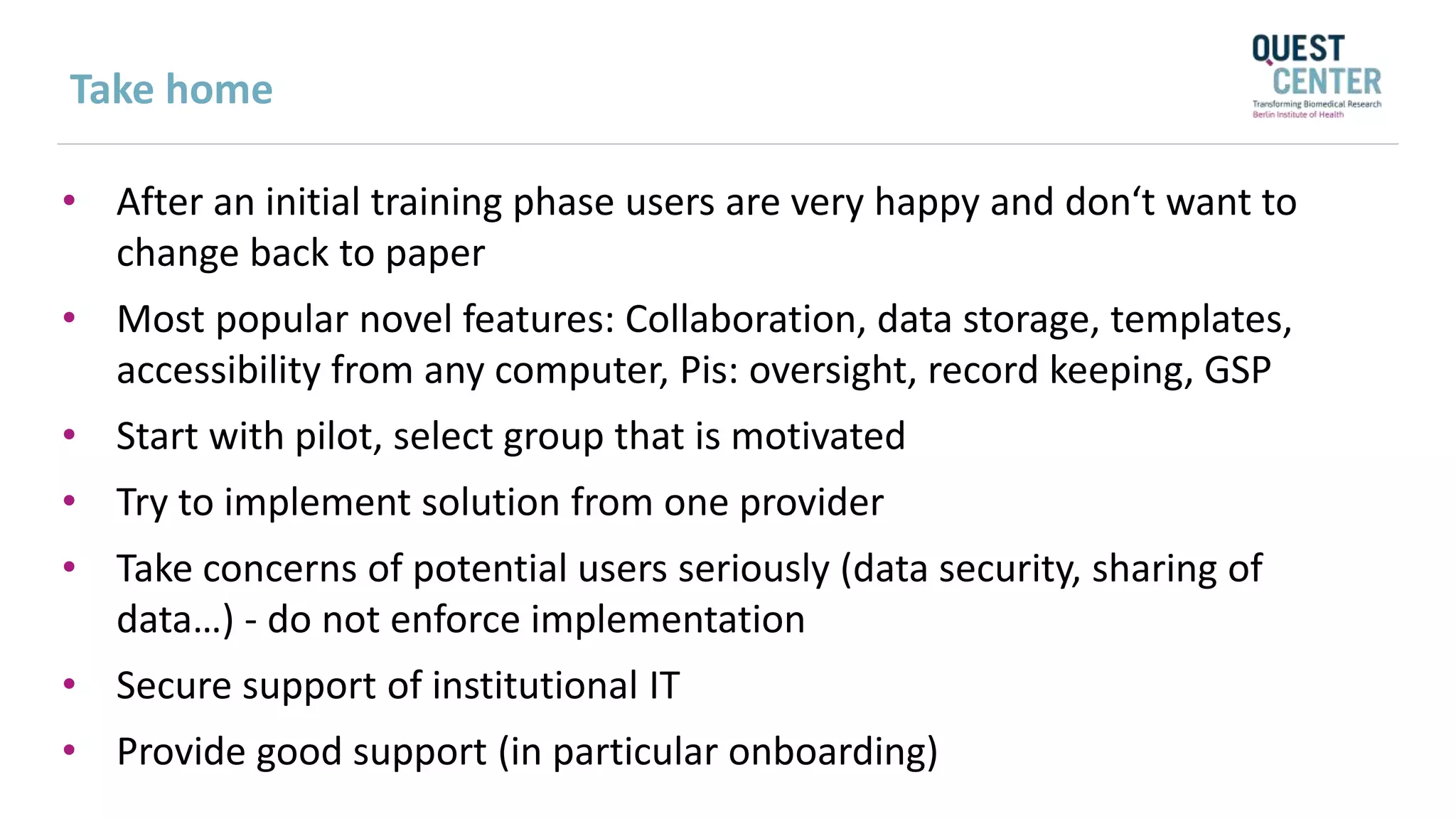 Take home
• After an initial training phase users are very happy and don‘t want to
change back to paper
• Most popular novel features: Collaboration, data storage, templates,
accessibility from any computer, Pis: oversight, record keeping, GSP
• Start with pilot, select group that is motivated
• Try to implement solution from one provider
• Take concerns of potential users seriously (data security, sharing of
data…) - do not enforce implementation
• Secure support of institutional IT
• Provide good support (in particular onboarding)
 