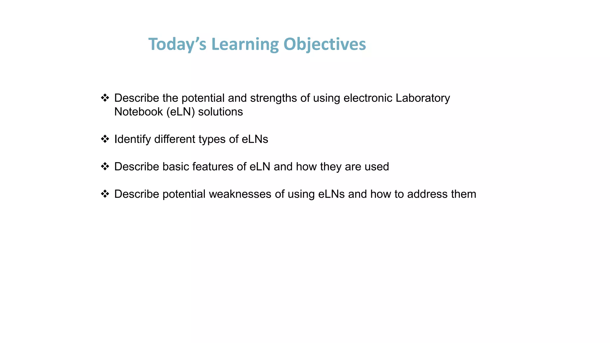 Today’s Learning Objectives
 Describe the potential and strengths of using electronic Laboratory
Notebook (eLN) solutions
 Identify different types of eLNs
 Describe basic features of eLN and how they are used
 Describe potential weaknesses of using eLNs and how to address them
 