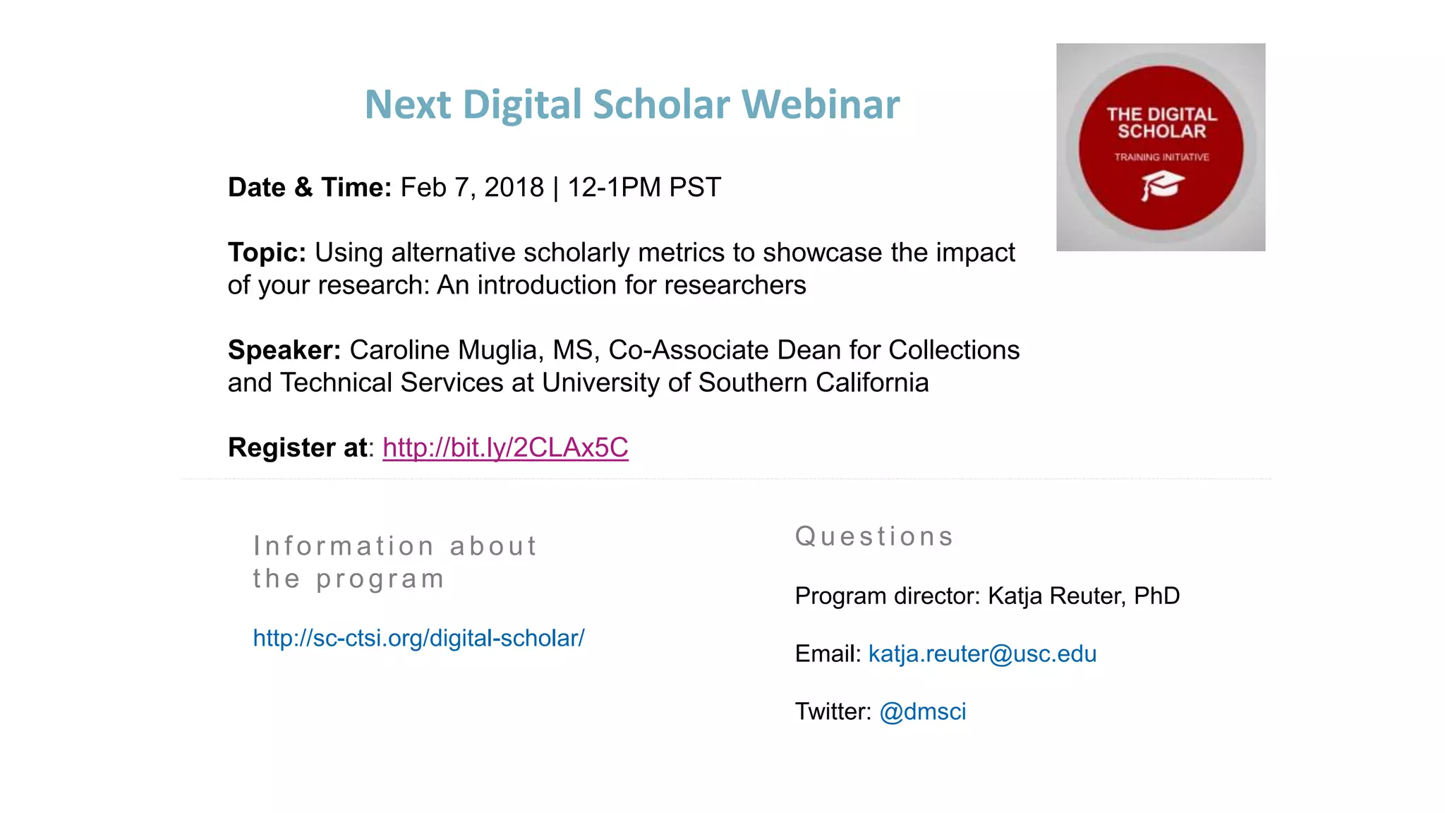 Q u e s t i o n s
Program director: Katja Reuter, PhD
Email: katja.reuter@usc.edu
Twitter: @dmsci
Next Digital Scholar Webinar
I n f o r m a t i o n a b o u t
t h e p r o g r a m
http://sc-ctsi.org/digital-scholar/
Date & Time: Feb 7, 2018 | 12-1PM PST
Topic: Using alternative scholarly metrics to showcase the impact
of your research: An introduction for researchers
Speaker: Caroline Muglia, MS, Co-Associate Dean for Collections
and Technical Services at University of Southern California
Register at: http://bit.ly/2CLAx5C
 