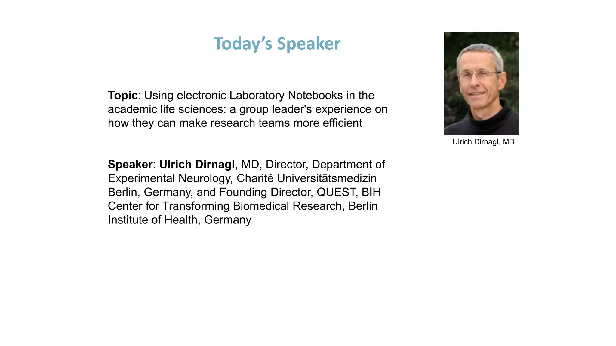 Ulrich Dirnagl, MD
Today’s Speaker
Topic: Using electronic Laboratory Notebooks in the
academic life sciences: a group leader's experience on
how they can make research teams more efficient
Speaker: Ulrich Dirnagl, MD, Director, Department of
Experimental Neurology, Charité Universitätsmedizin
Berlin, Germany, and Founding Director, QUEST, BIH
Center for Transforming Biomedical Research, Berlin
Institute of Health, Germany
 
