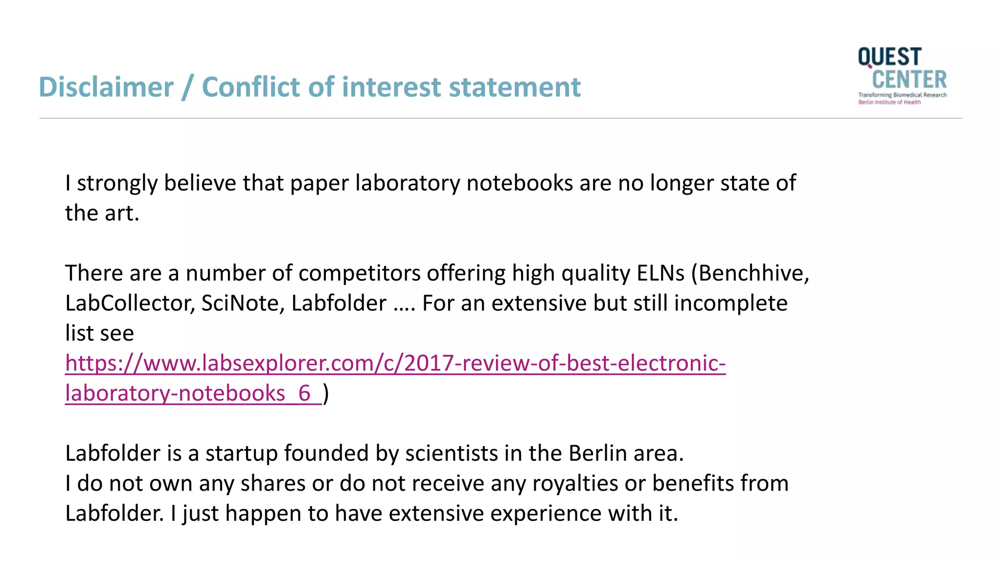 I strongly believe that paper laboratory notebooks are no longer state of
the art.
There are a number of competitors offering high quality ELNs (Benchhive,
LabCollector, SciNote, Labfolder …. For an extensive but still incomplete
list see
https://www.labsexplorer.com/c/2017-review-of-best-electronic-
laboratory-notebooks_6 )
Labfolder is a startup founded by scientists in the Berlin area.
I do not own any shares or do not receive any royalties or benefits from
Labfolder. I just happen to have extensive experience with it.
Disclaimer / Conflict of interest statement
 