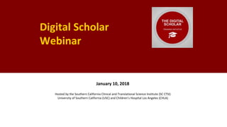 Digital Scholar
Webinar
January 10, 2018
Hosted by the Southern California Clinical and Translational Science Institute (SC CTSI)
University of Southern California (USC) and Children’s Hospital Los Angeles (CHLA)
 