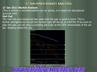 17 JAN FOREX MARKET ANALYSIS 17 Jan 2011 Market Analysis (This is neither a recommendation nor an advice, it is meant for educational purpose only) Usd Cad The Usd Cad was mentioned last week that this pair is good to short. This is further strengthen by the pin bar formed right off the pp at 0.99750. If we want to play this pair, we can place a pending sell order at the 50% retracement of the pin bar. Stoploss above the pin. www.asiaforexmentor.com 