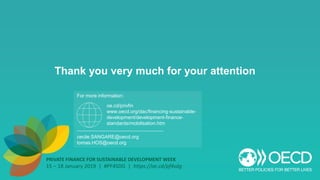 PRIVATE FINANCE FOR SUSTAINABLE DEVELOPMENT WEEK
15 – 18 January 2019 | #PF4SDG | https://oe.cd/pf4sdg
Thank you very much for your attention
For more information:
cecile.SANGARE@oecd.org
tomas.HOS@oecd.org
oe.cd/privfin
www.oecd.org/dac/financing-sustainable-
development/development-finance-
standards/mobilisation.htm
 