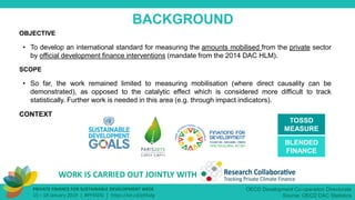 OBJECTIVE
• To develop an international standard for measuring the amounts mobilised from the private sector
by official development finance interventions (mandate from the 2014 DAC HLM).
SCOPE
• So far, the work remained limited to measuring mobilisation (where direct causality can be
demonstrated), as opposed to the catalytic effect which is considered more difficult to track
statistically. Further work is needed in this area (e.g. through impact indicators).
CONTEXT
PRIVATE FINANCE FOR SUSTAINABLE DEVELOPMENT WEEK
15 – 18 January 2019 | #PF4SDG | https://oe.cd/pf4sdg
BACKGROUND
OECD Development Co-operation Directorate
Source: OECD DAC Statistics
TOSSD
MEASURE
WORK IS CARRIED OUT JOINTLY WITH
BLENDED
FINANCE
 