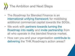 • The Roadmap for Blended Finance is an
international unifying framework for mobilising
additional commercial capital towards the SDGs.
• We work with partners towards turning the
Roadmap into reality and invite partnership from
all who operate in the blended finance market.
• How can you and your organisation contribute to
delivering the THK Roadmap’s action areas?
The Ambition and Next Steps
 