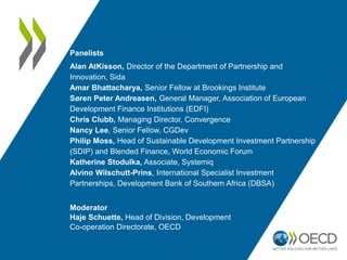 Panelists
Alan AtKisson, Director of the Department of Partnership and
Innovation, Sida
Amar Bhattacharya, Senior Fellow at Brookings Institute
Søren Peter Andreasen, General Manager, Association of European
Development Finance Institutions (EDFI)
Chris Clubb, Managing Director, Convergence
Nancy Lee, Senior Fellow, CGDev
Philip Moss, Head of Sustainable Development Investment Partnership
(SDIP) and Blended Finance, World Economic Forum
Katherine Stodulka, Associate, Systemiq
Alvino Wilschutt-Prins, International Specialist Investment
Partnerships, Development Bank of Southern Africa (DBSA)
Moderator
Haje Schuette, Head of Division, Development
Co-operation Directorate, OECD
 