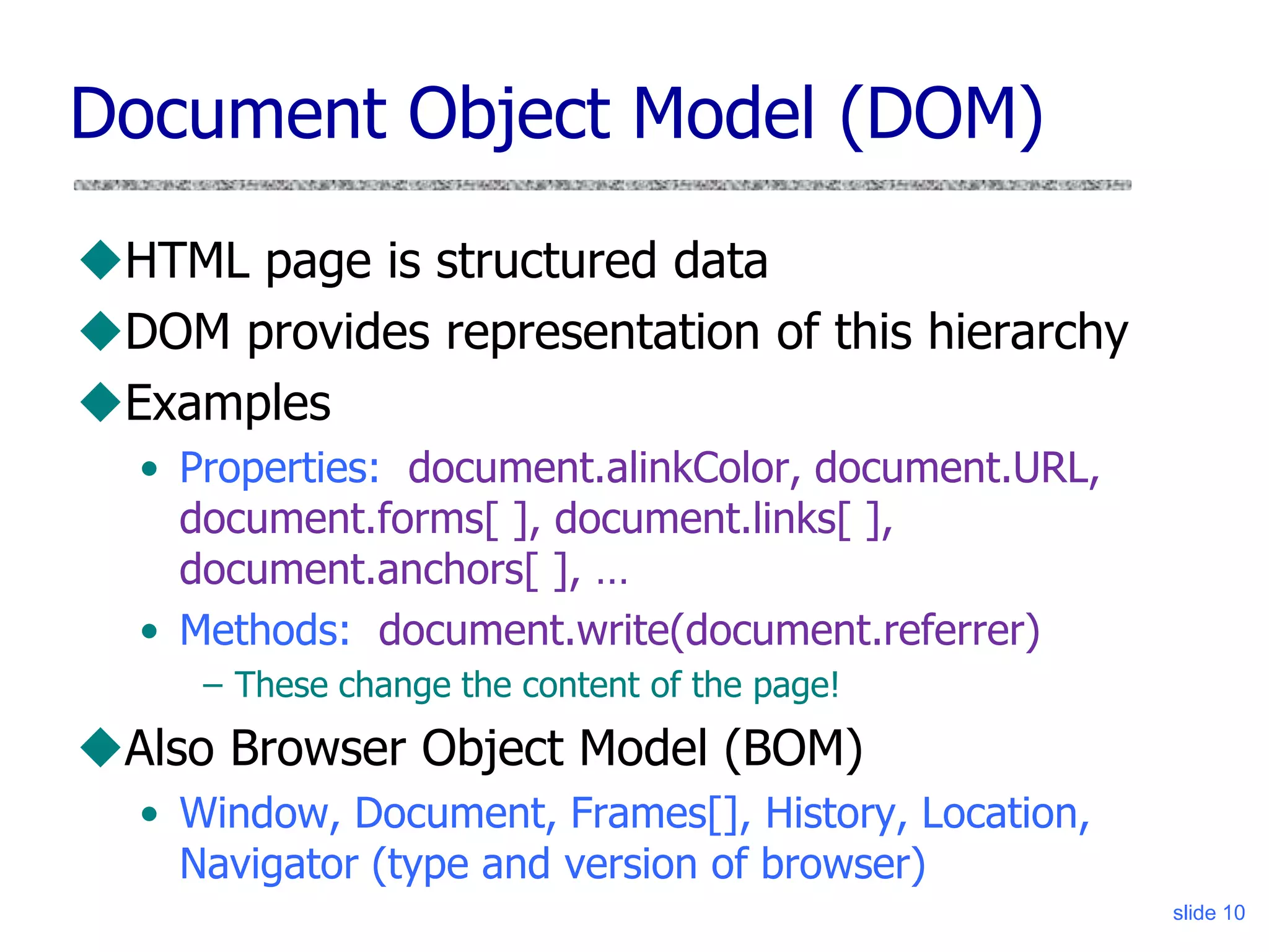 Document Object Model (DOM)
HTML page is structured data
DOM provides representation of this hierarchy
Examples
• Properties: document.alinkColor, document.URL,
document.forms[ ], document.links[ ],
document.anchors[ ], …
• Methods: document.write(document.referrer)
– These change the content of the page!
Also Browser Object Model (BOM)
• Window, Document, Frames[], History, Location,
Navigator (type and version of browser)
slide 10
 