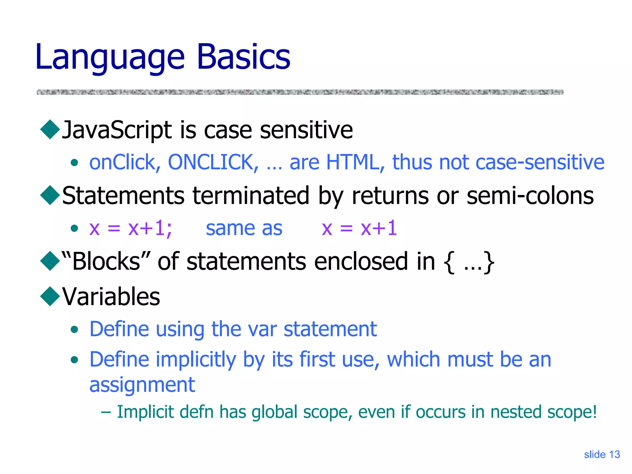 slide 13
Language Basics
JavaScript is case sensitive
• onClick, ONCLICK, … are HTML, thus not case-sensitive
Statements terminated by returns or semi-colons
• x = x+1; same as x = x+1
“Blocks” of statements enclosed in { …}
Variables
• Define using the var statement
• Define implicitly by its first use, which must be an
assignment
– Implicit defn has global scope, even if occurs in nested scope!
 