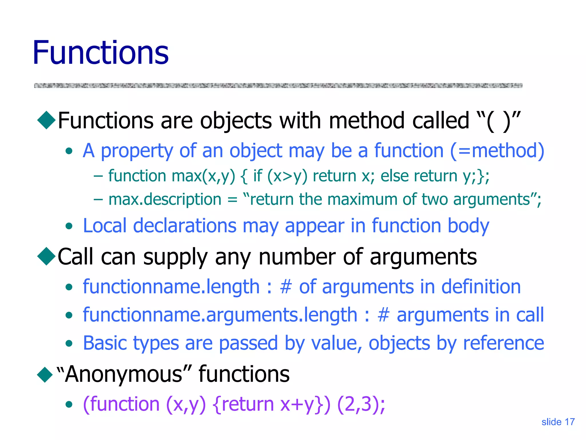 slide 17
Functions
Functions are objects with method called “( )”
• A property of an object may be a function (=method)
– function max(x,y) { if (x>y) return x; else return y;};
– max.description = “return the maximum of two arguments”;
• Local declarations may appear in function body
Call can supply any number of arguments
• functionname.length : # of arguments in definition
• functionname.arguments.length : # arguments in call
• Basic types are passed by value, objects by reference
“Anonymous” functions
• (function (x,y) {return x+y}) (2,3);
 