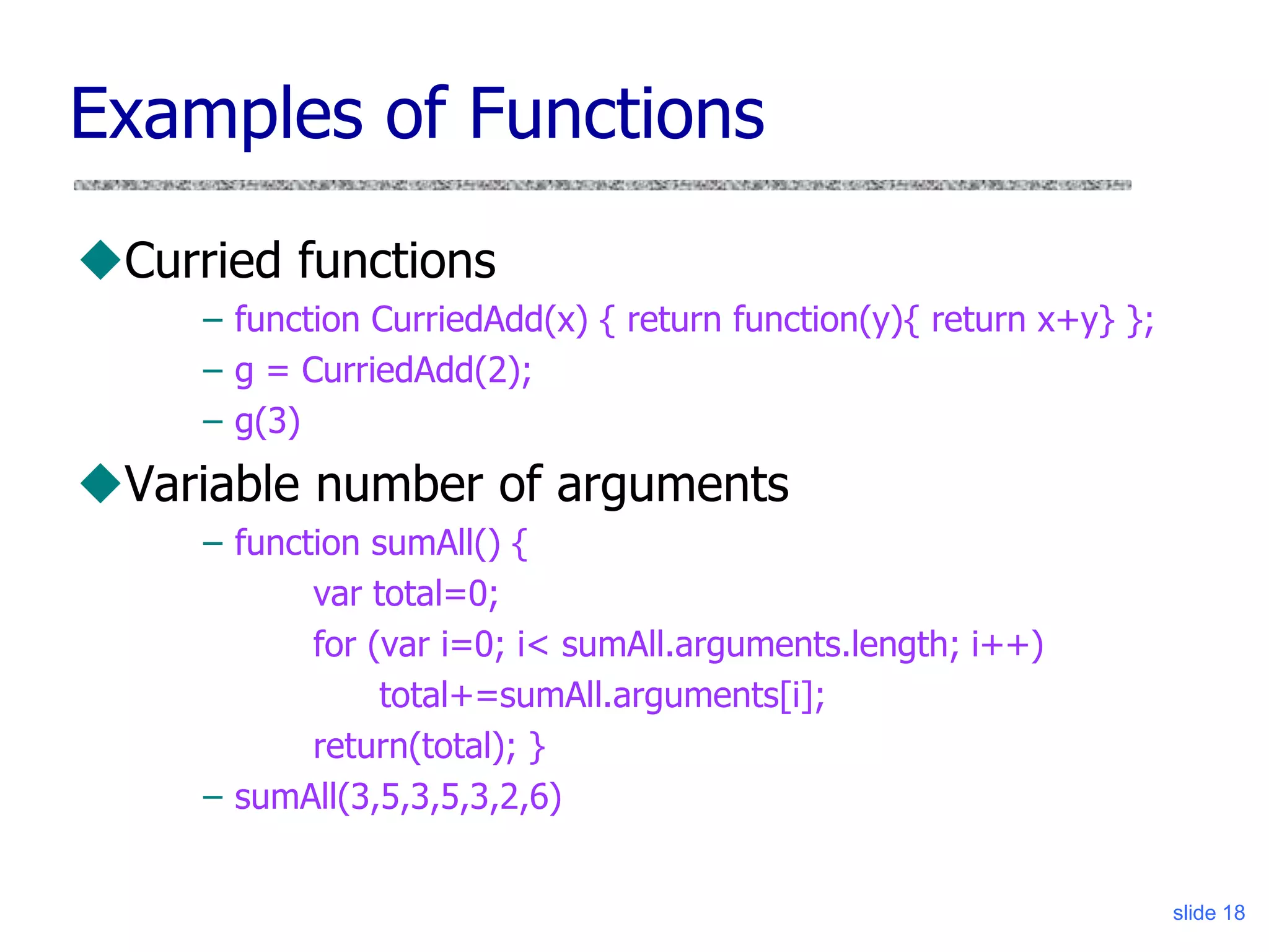 slide 18
Examples of Functions
Curried functions
– function CurriedAdd(x) { return function(y){ return x+y} };
– g = CurriedAdd(2);
– g(3)
Variable number of arguments
– function sumAll() {
var total=0;
for (var i=0; i< sumAll.arguments.length; i++)
total+=sumAll.arguments[i];
return(total); }
– sumAll(3,5,3,5,3,2,6)
 