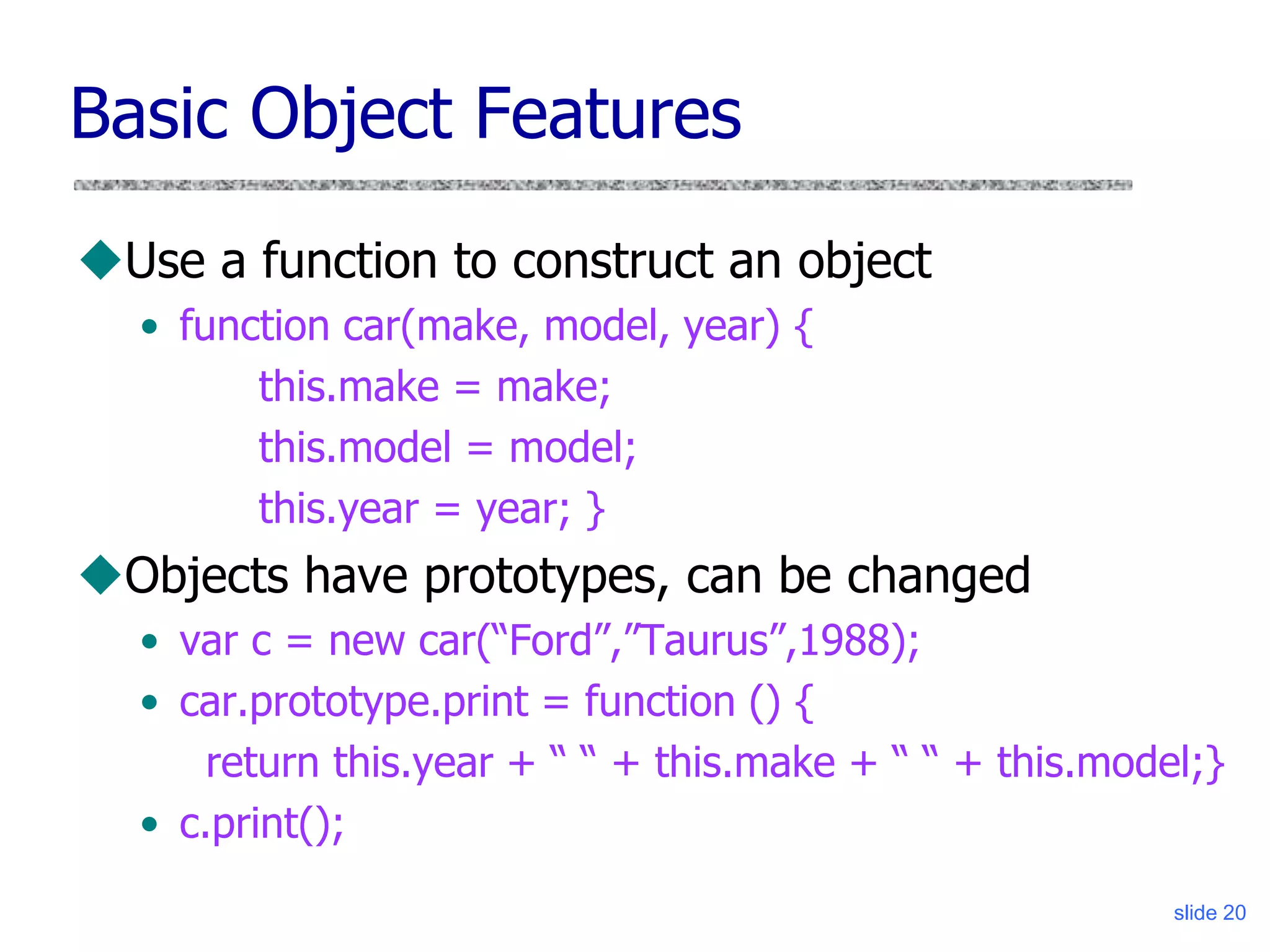 slide 20
Basic Object Features
Use a function to construct an object
• function car(make, model, year) {
this.make = make;
this.model = model;
this.year = year; }
Objects have prototypes, can be changed
• var c = new car(“Ford”,”Taurus”,1988);
• car.prototype.print = function () {
return this.year + “ “ + this.make + “ “ + this.model;}
• c.print();
 