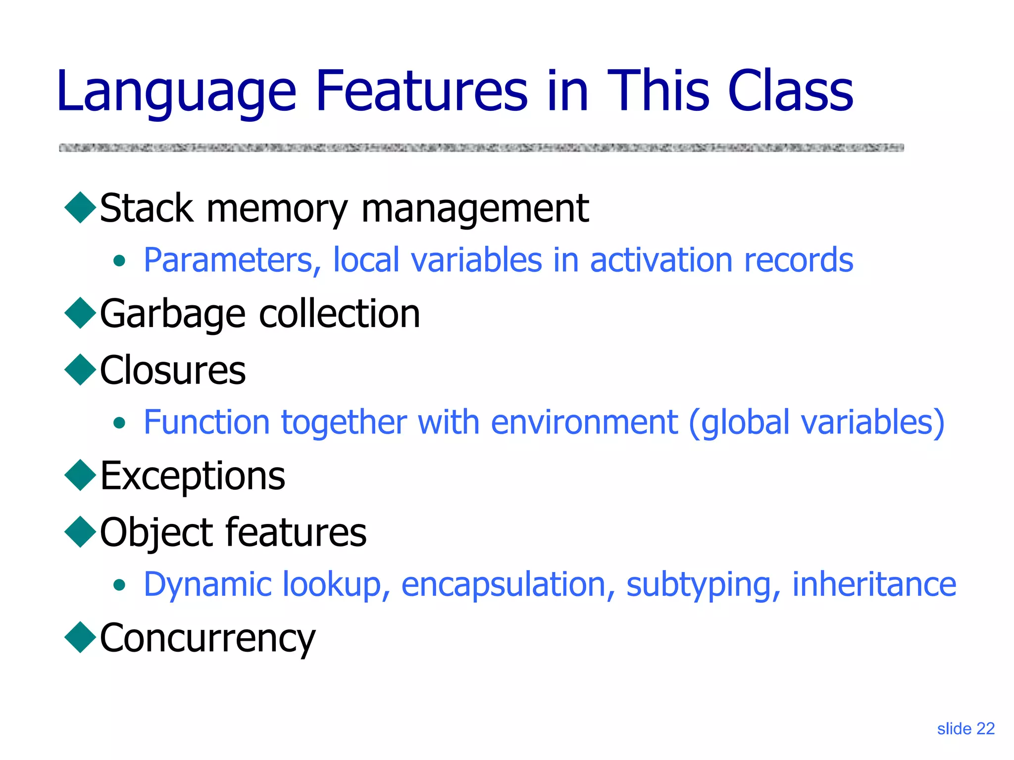 slide 22
Language Features in This Class
Stack memory management
• Parameters, local variables in activation records
Garbage collection
Closures
• Function together with environment (global variables)
Exceptions
Object features
• Dynamic lookup, encapsulation, subtyping, inheritance
Concurrency
 