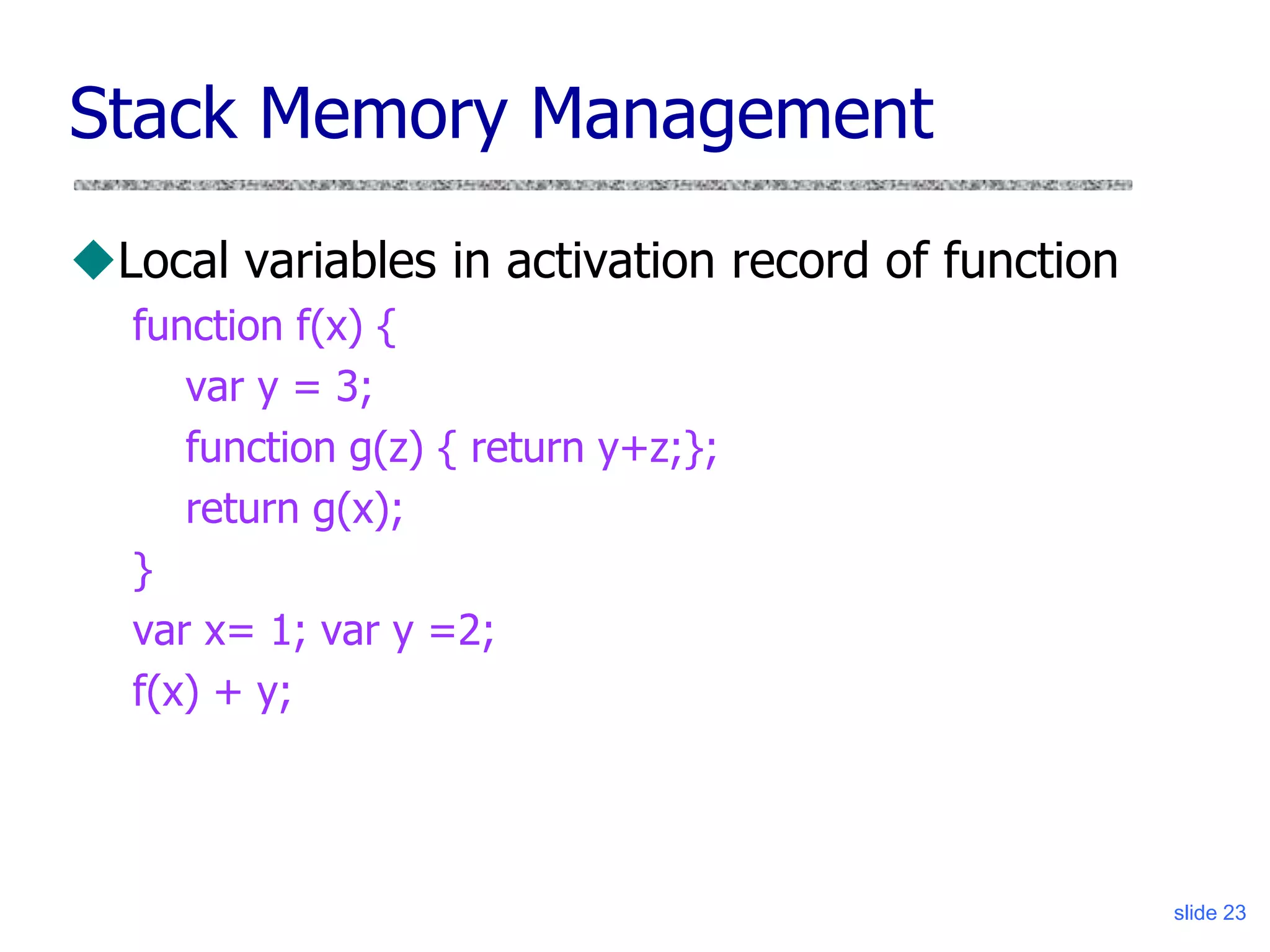 slide 23
Stack Memory Management
Local variables in activation record of function
function f(x) {
var y = 3;
function g(z) { return y+z;};
return g(x);
}
var x= 1; var y =2;
f(x) + y;
 