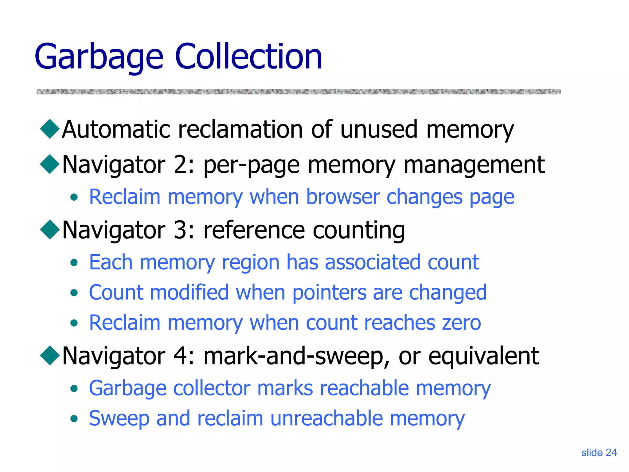 slide 24
Garbage Collection
Automatic reclamation of unused memory
Navigator 2: per-page memory management
• Reclaim memory when browser changes page
Navigator 3: reference counting
• Each memory region has associated count
• Count modified when pointers are changed
• Reclaim memory when count reaches zero
Navigator 4: mark-and-sweep, or equivalent
• Garbage collector marks reachable memory
• Sweep and reclaim unreachable memory
 