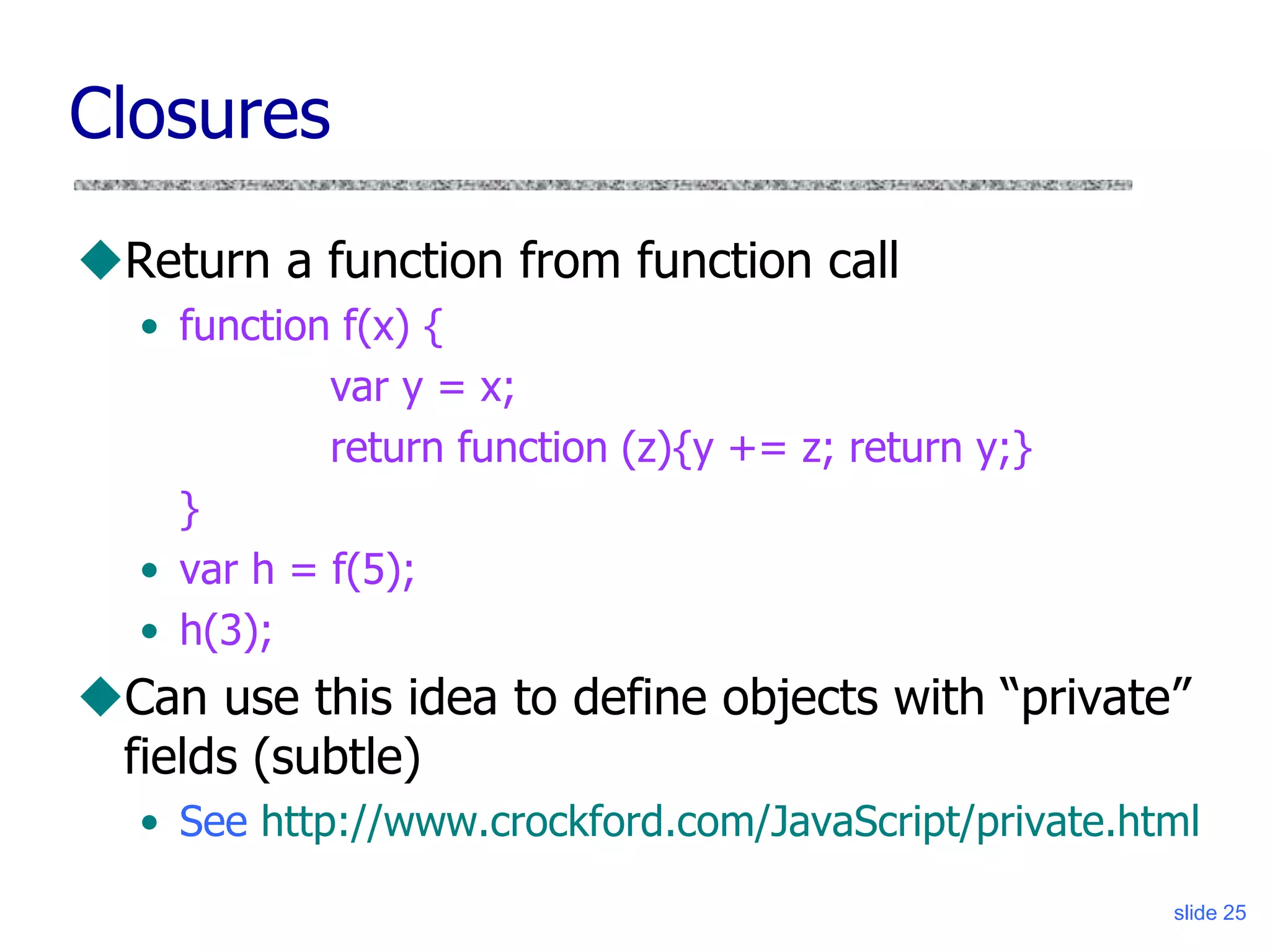 slide 25
Closures
Return a function from function call
• function f(x) {
var y = x;
return function (z){y += z; return y;}
}
• var h = f(5);
• h(3);
Can use this idea to define objects with “private”
fields (subtle)
• See http://www.crockford.com/JavaScript/private.html
 