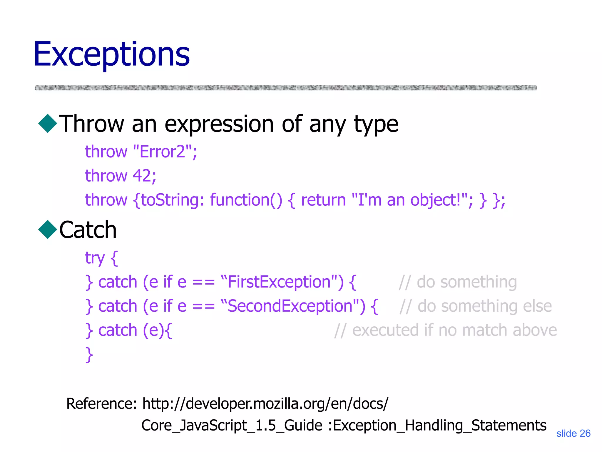 slide 26
Exceptions
Throw an expression of any type
throw "Error2";
throw 42;
throw {toString: function() { return "I'm an object!"; } };
Catch
try {
} catch (e if e == “FirstException") { // do something
} catch (e if e == “SecondException") { // do something else
} catch (e){ // executed if no match above
}
Reference: http://developer.mozilla.org/en/docs/
Core_JavaScript_1.5_Guide :Exception_Handling_Statements
 