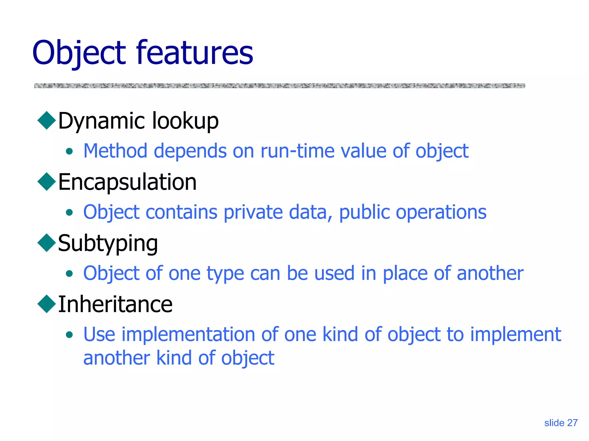 slide 27
Object features
Dynamic lookup
• Method depends on run-time value of object
Encapsulation
• Object contains private data, public operations
Subtyping
• Object of one type can be used in place of another
Inheritance
• Use implementation of one kind of object to implement
another kind of object
 