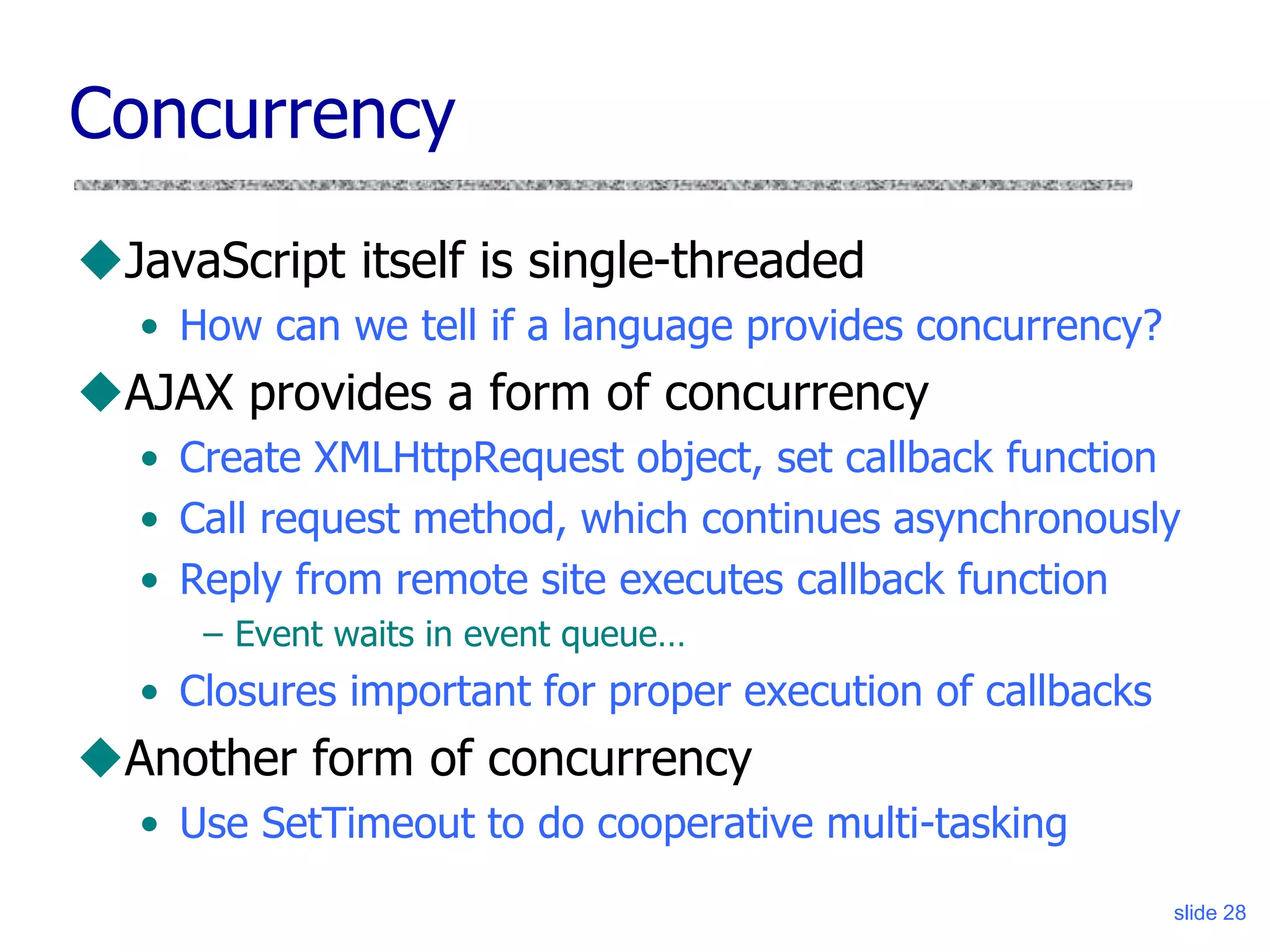 slide 28
Concurrency
JavaScript itself is single-threaded
• How can we tell if a language provides concurrency?
AJAX provides a form of concurrency
• Create XMLHttpRequest object, set callback function
• Call request method, which continues asynchronously
• Reply from remote site executes callback function
– Event waits in event queue…
• Closures important for proper execution of callbacks
Another form of concurrency
• Use SetTimeout to do cooperative multi-tasking
 