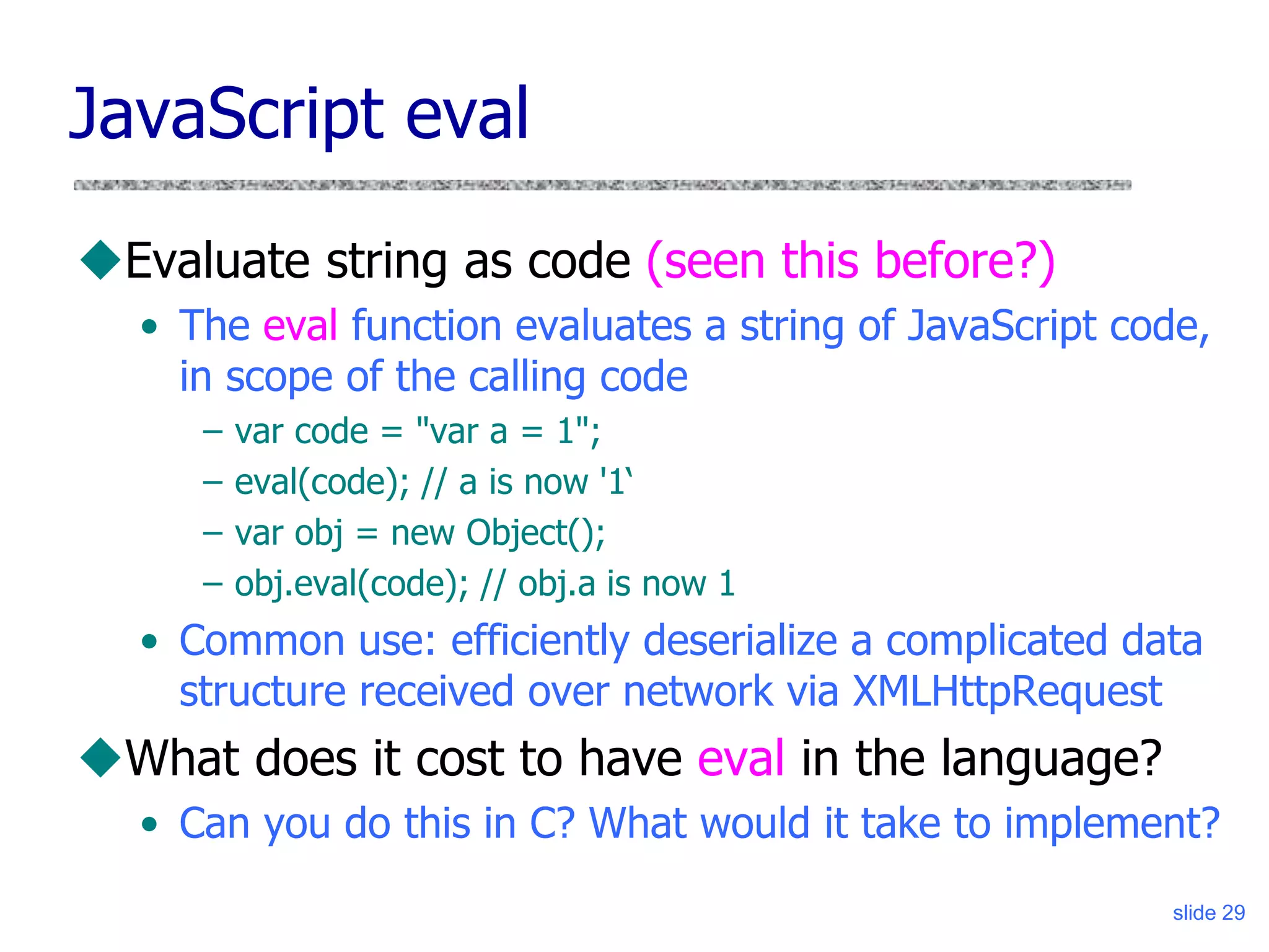 slide 29
JavaScript eval
Evaluate string as code (seen this before?)
• The eval function evaluates a string of JavaScript code,
in scope of the calling code
– var code = "var a = 1";
– eval(code); // a is now '1‘
– var obj = new Object();
– obj.eval(code); // obj.a is now 1
• Common use: efficiently deserialize a complicated data
structure received over network via XMLHttpRequest
What does it cost to have eval in the language?
• Can you do this in C? What would it take to implement?
 