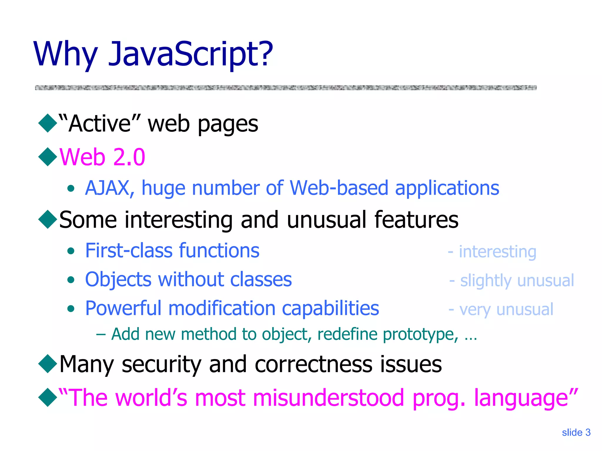 slide 3
Why JavaScript?
“Active” web pages
Web 2.0
• AJAX, huge number of Web-based applications
Some interesting and unusual features
• First-class functions - interesting
• Objects without classes - slightly unusual
• Powerful modification capabilities - very unusual
– Add new method to object, redefine prototype, …
Many security and correctness issues
“The world’s most misunderstood prog. language”
 