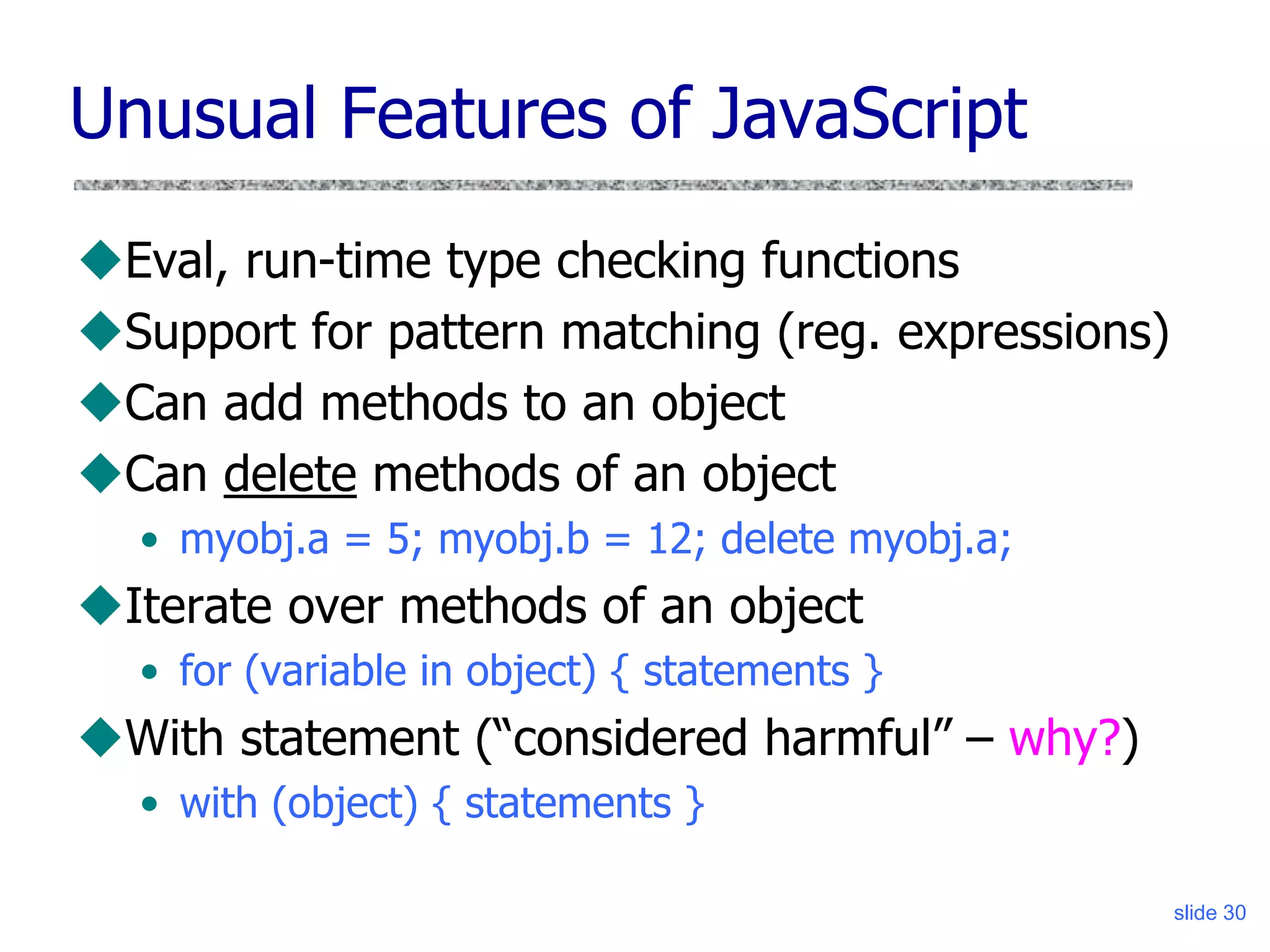 slide 30
Unusual Features of JavaScript
Eval, run-time type checking functions
Support for pattern matching (reg. expressions)
Can add methods to an object
Can delete methods of an object
• myobj.a = 5; myobj.b = 12; delete myobj.a;
Iterate over methods of an object
• for (variable in object) { statements }
With statement (“considered harmful” – why?)
• with (object) { statements }
 