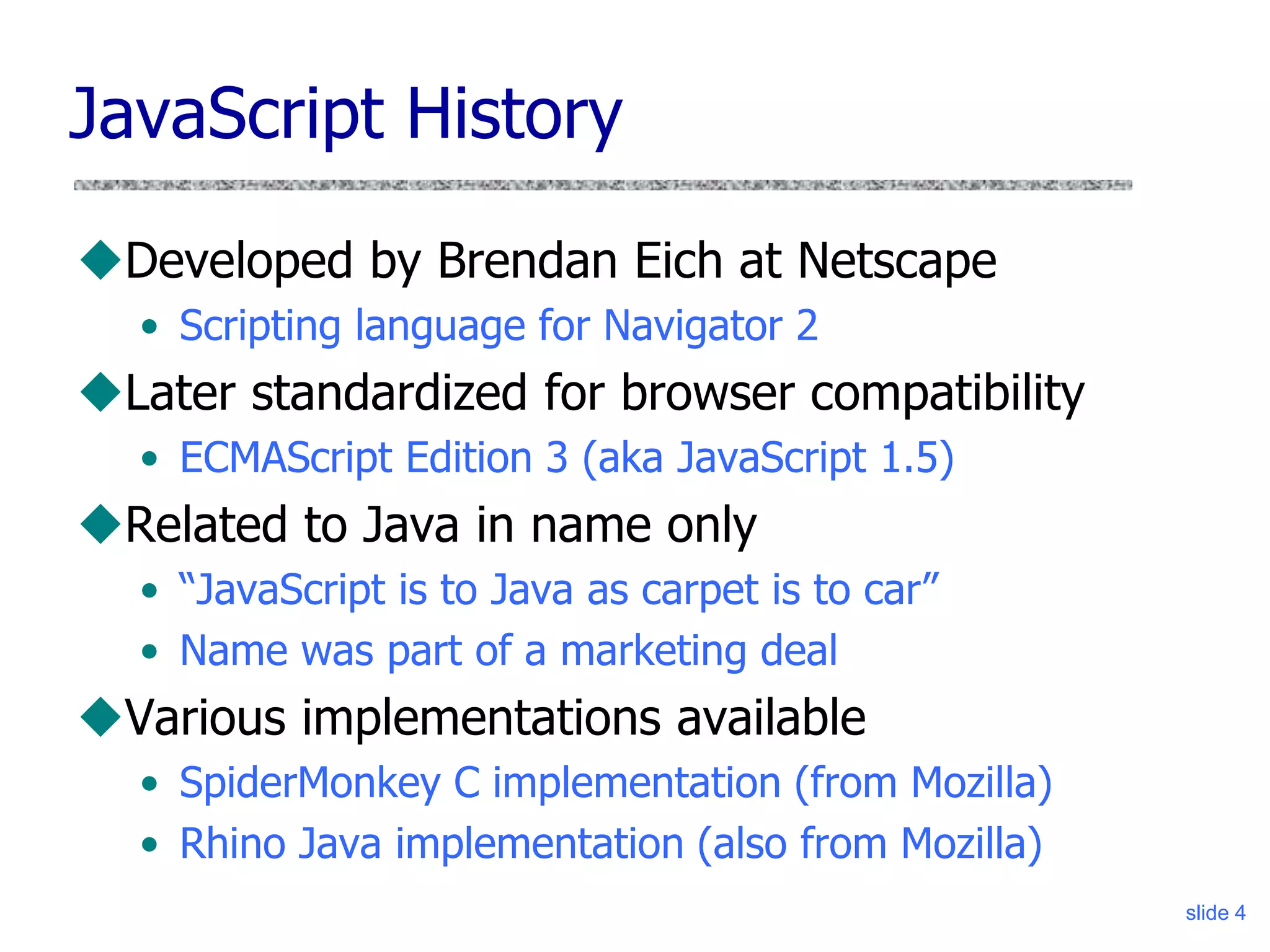slide 4
JavaScript History
Developed by Brendan Eich at Netscape
• Scripting language for Navigator 2
Later standardized for browser compatibility
• ECMAScript Edition 3 (aka JavaScript 1.5)
Related to Java in name only
• “JavaScript is to Java as carpet is to car”
• Name was part of a marketing deal
Various implementations available
• SpiderMonkey C implementation (from Mozilla)
• Rhino Java implementation (also from Mozilla)
 