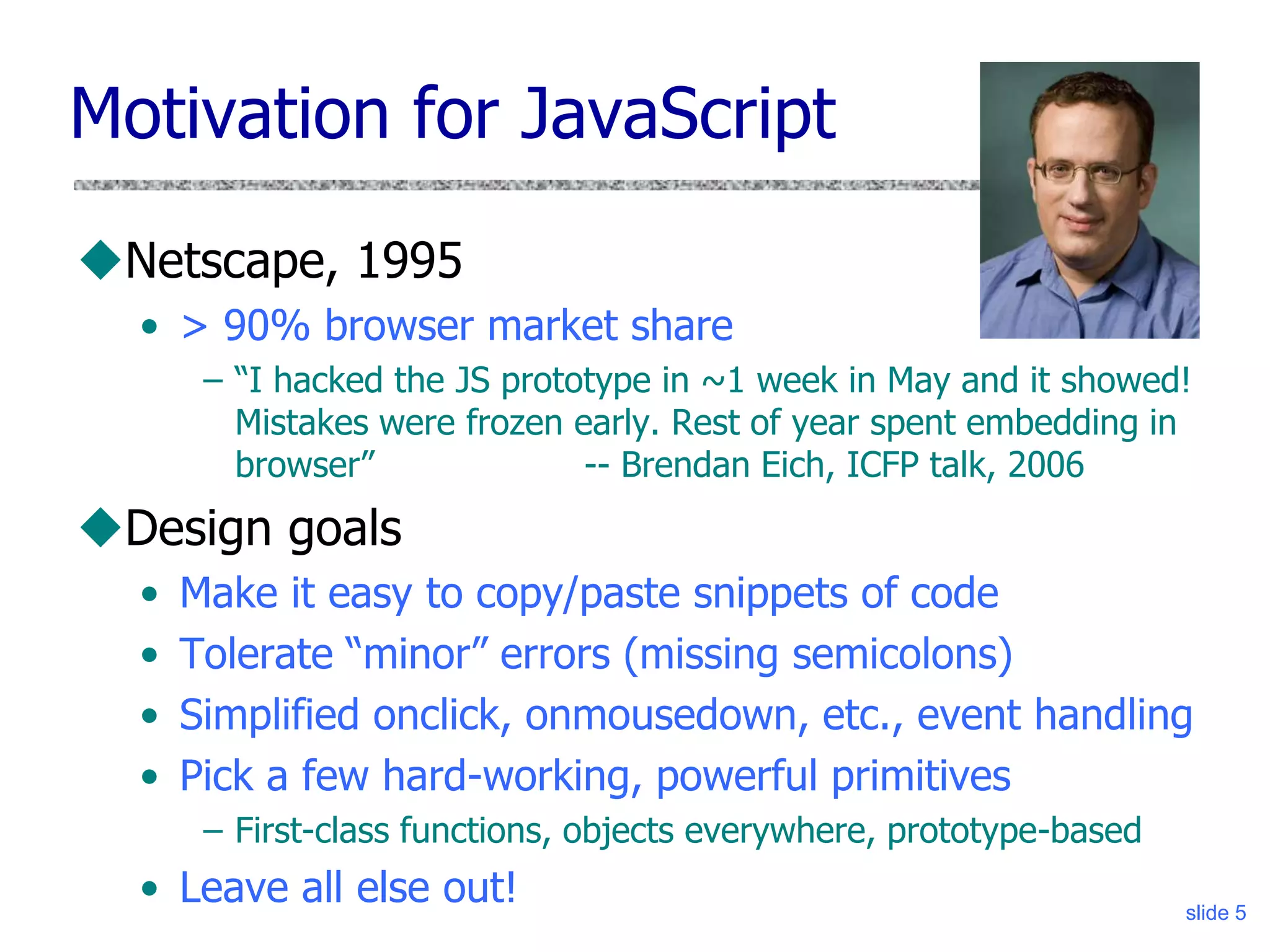 slide 5
Motivation for JavaScript
Netscape, 1995
• > 90% browser market share
– “I hacked the JS prototype in ~1 week in May and it showed!
Mistakes were frozen early. Rest of year spent embedding in
browser” -- Brendan Eich, ICFP talk, 2006
Design goals
• Make it easy to copy/paste snippets of code
• Tolerate “minor” errors (missing semicolons)
• Simplified onclick, onmousedown, etc., event handling
• Pick a few hard-working, powerful primitives
– First-class functions, objects everywhere, prototype-based
• Leave all else out!
 