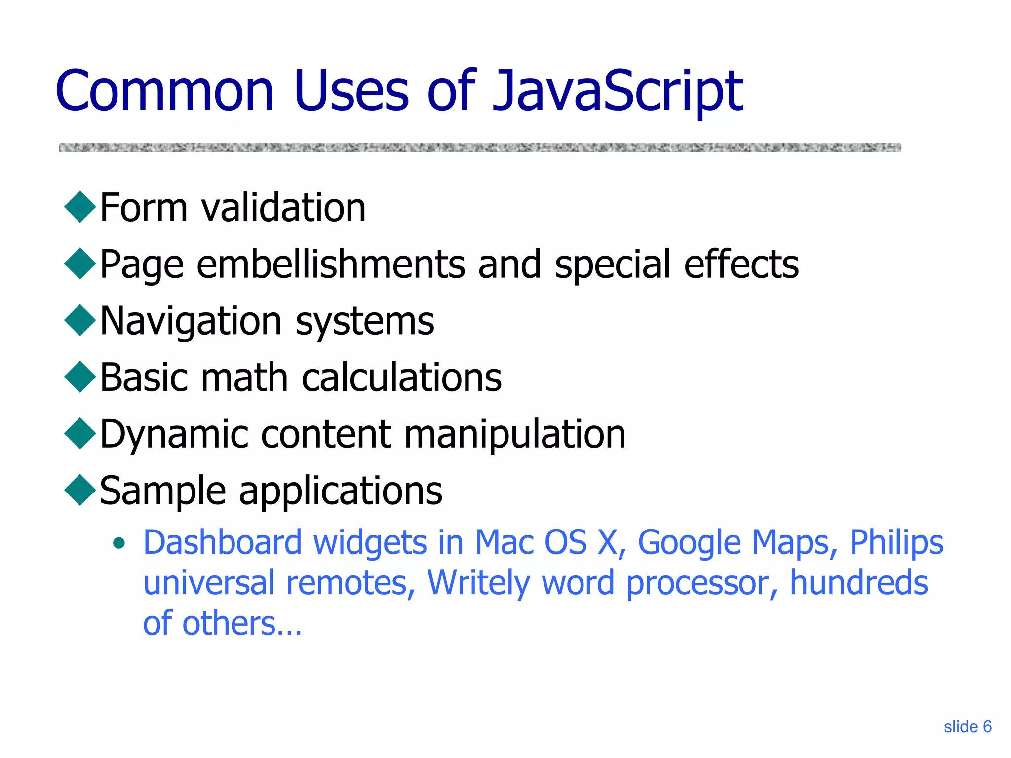 slide 6
Common Uses of JavaScript
Form validation
Page embellishments and special effects
Navigation systems
Basic math calculations
Dynamic content manipulation
Sample applications
• Dashboard widgets in Mac OS X, Google Maps, Philips
universal remotes, Writely word processor, hundreds
of others…
 