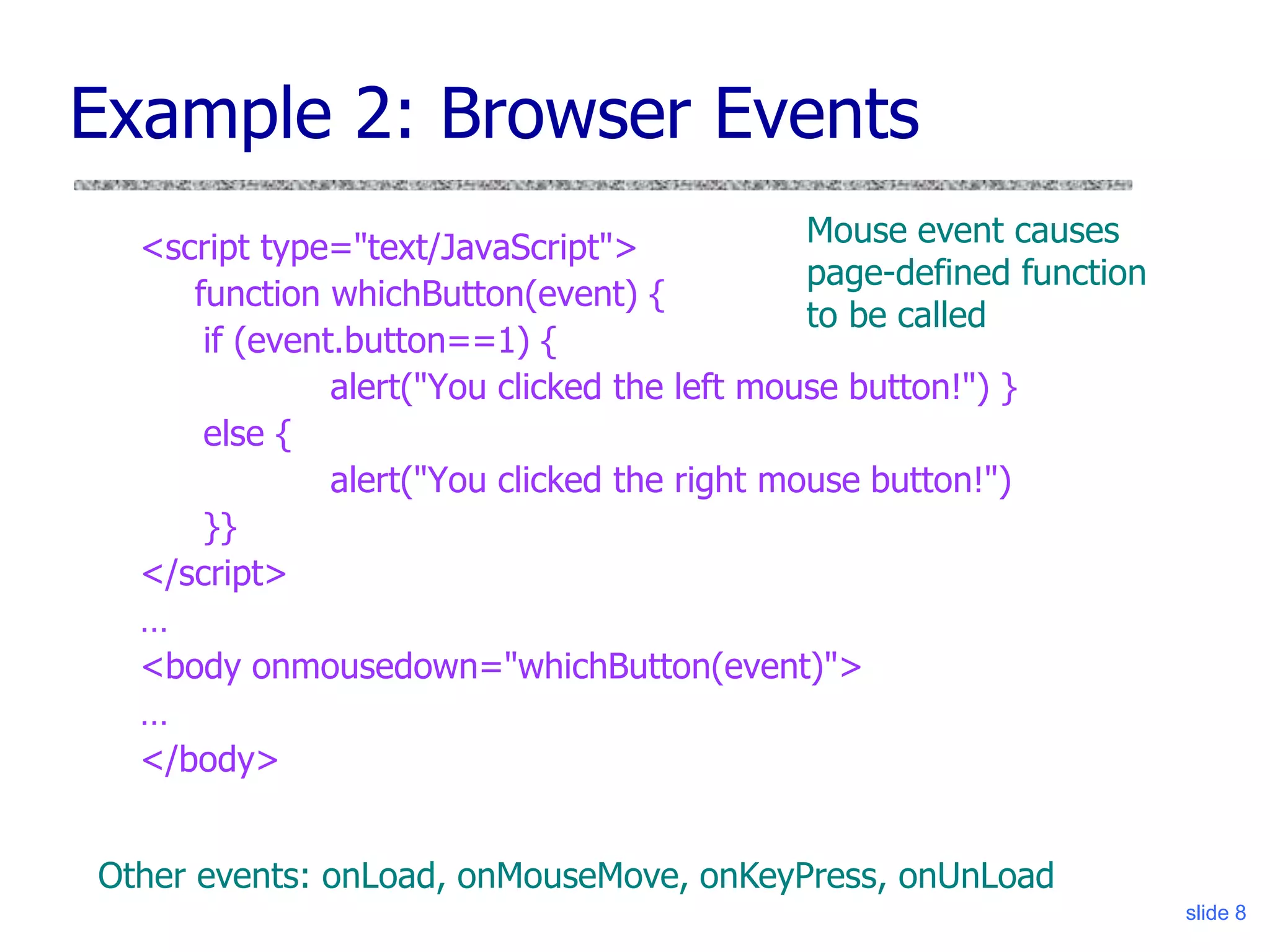 slide 8
Example 2: Browser Events
<script type="text/JavaScript">
function whichButton(event) {
if (event.button==1) {
alert("You clicked the left mouse button!") }
else {
alert("You clicked the right mouse button!")
}}
</script>
…
<body onmousedown="whichButton(event)">
…
</body>
Mouse event causes
page-defined function
to be called
Other events: onLoad, onMouseMove, onKeyPress, onUnLoad
 