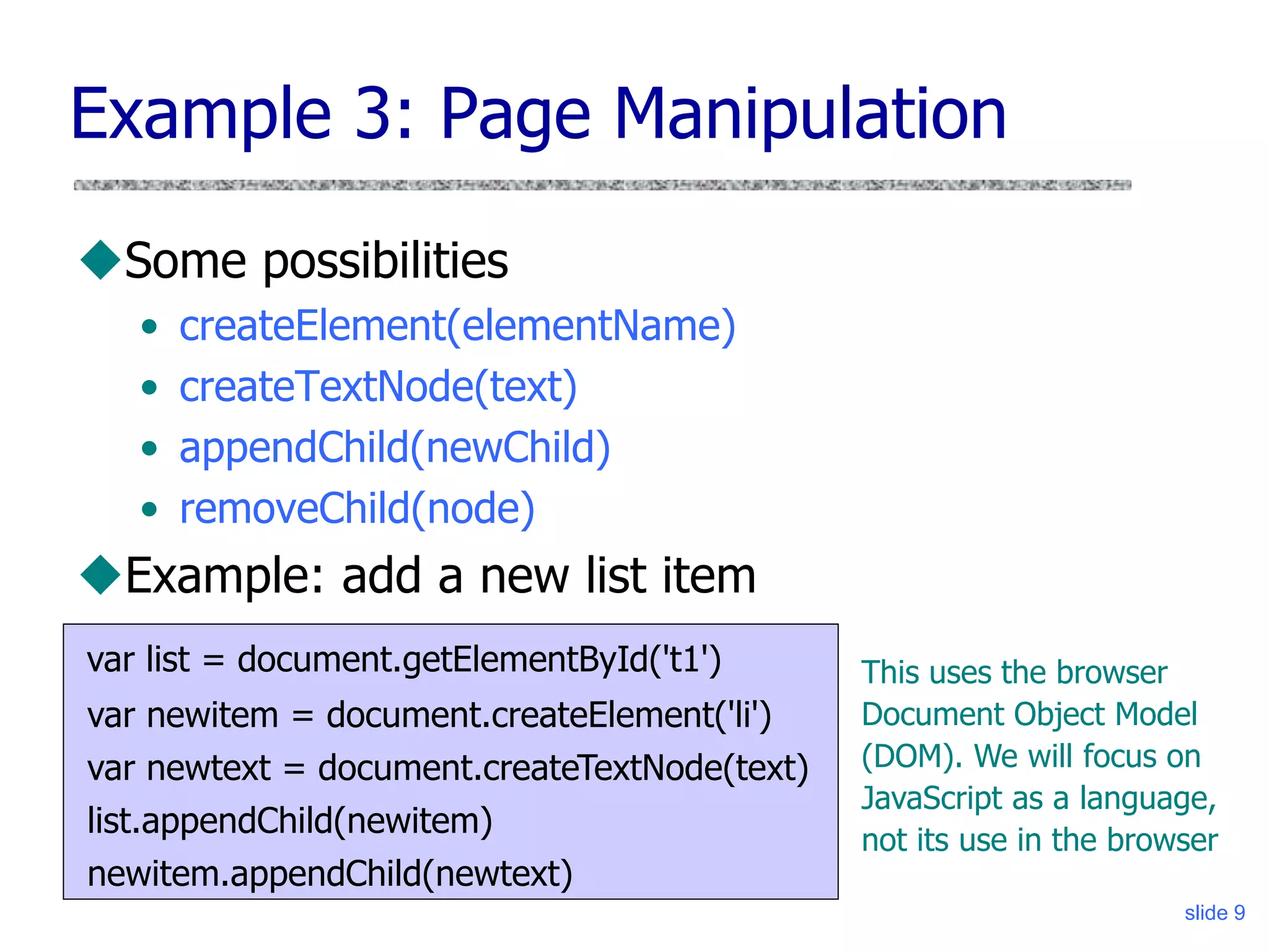 slide 9
Example 3: Page Manipulation
Some possibilities
• createElement(elementName)
• createTextNode(text)
• appendChild(newChild)
• removeChild(node)
Example: add a new list item
var list = document.getElementById('t1')
var newitem = document.createElement('li')
var newtext = document.createTextNode(text)
list.appendChild(newitem)
newitem.appendChild(newtext)
This uses the browser
Document Object Model
(DOM). We will focus on
JavaScript as a language,
not its use in the browser
 
