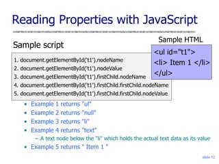 slide 12
Reading Properties with JavaScript
Sample script
• Example 1 returns "ul"
• Example 2 returns "null"
• Example 3 returns "li"
• Example 4 returns "text"
– A text node below the "li" which holds the actual text data as its value
• Example 5 returns " Item 1 "
1. document.getElementById('t1').nodeName
2. document.getElementById('t1').nodeValue
3. document.getElementById('t1').firstChild.nodeName
4. document.getElementById('t1').firstChild.firstChild.nodeName
5. document.getElementById('t1').firstChild.firstChild.nodeValue
<ul id="t1">
<li> Item 1 </li>
</ul>
Sample HTML
 