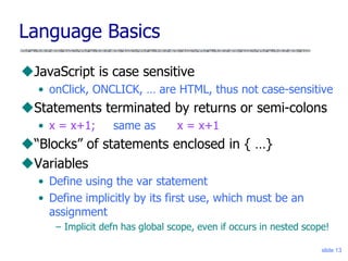 slide 13
Language Basics
JavaScript is case sensitive
• onClick, ONCLICK, … are HTML, thus not case-sensitive
Statements terminated by returns or semi-colons
• x = x+1; same as x = x+1
“Blocks” of statements enclosed in { …}
Variables
• Define using the var statement
• Define implicitly by its first use, which must be an
assignment
– Implicit defn has global scope, even if occurs in nested scope!
 