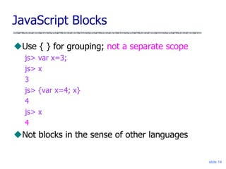 slide 14
JavaScript Blocks
Use { } for grouping; not a separate scope
js> var x=3;
js> x
3
js> {var x=4; x}
4
js> x
4
Not blocks in the sense of other languages
 