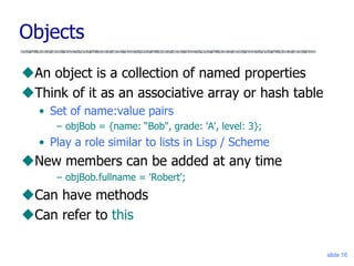 slide 16
Objects
An object is a collection of named properties
Think of it as an associative array or hash table
• Set of name:value pairs
– objBob = {name: “Bob", grade: 'A', level: 3};
• Play a role similar to lists in Lisp / Scheme
New members can be added at any time
– objBob.fullname = 'Robert';
Can have methods
Can refer to this
 