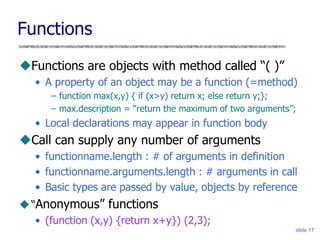 slide 17
Functions
Functions are objects with method called “( )”
• A property of an object may be a function (=method)
– function max(x,y) { if (x>y) return x; else return y;};
– max.description = “return the maximum of two arguments”;
• Local declarations may appear in function body
Call can supply any number of arguments
• functionname.length : # of arguments in definition
• functionname.arguments.length : # arguments in call
• Basic types are passed by value, objects by reference
“Anonymous” functions
• (function (x,y) {return x+y}) (2,3);
 